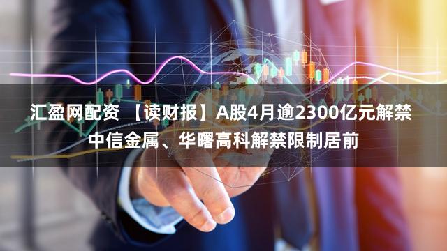 汇盈网配资 【读财报】A股4月逾2300亿元解禁 中信金属、华曙高科解禁限制居前