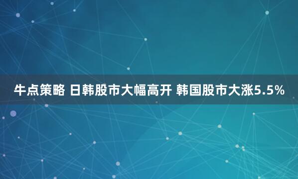 牛点策略 日韩股市大幅高开 韩国股市大涨5.5%