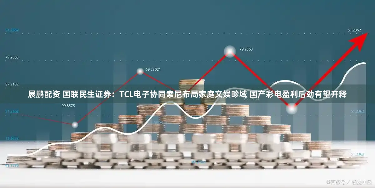 展鹏配资 国联民生证券：TCL电子协同索尼布局家庭文娱畛域 国产彩电盈利后劲有望开释