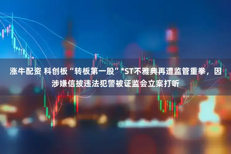 涨牛配资 科创板“转板第一股”*ST不雅典再遭监管重拳，因涉嫌信披违法犯警被证监会立案打听