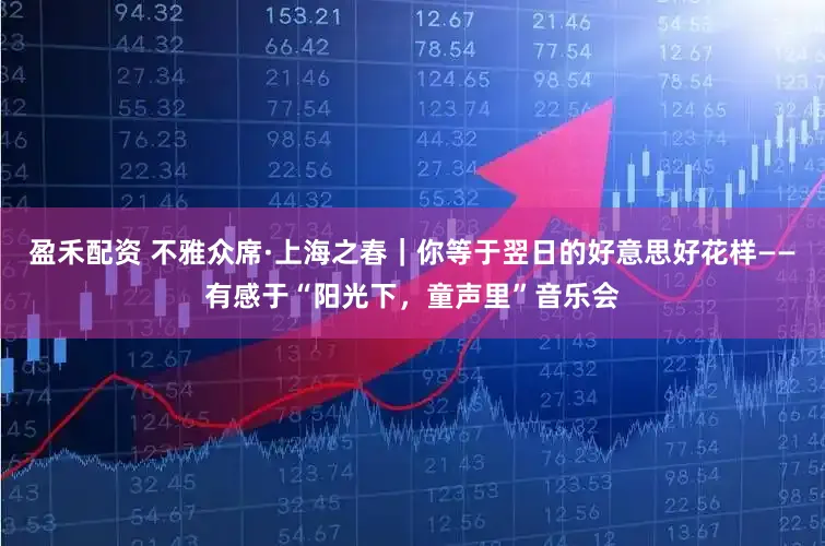 盈禾配资 不雅众席·上海之春|你等于翌日的好意思好花样——有感于“阳光下,童声里”音乐会