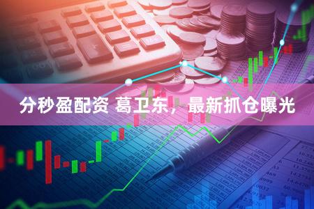 分秒盈配资 葛卫东，最新抓仓曝光