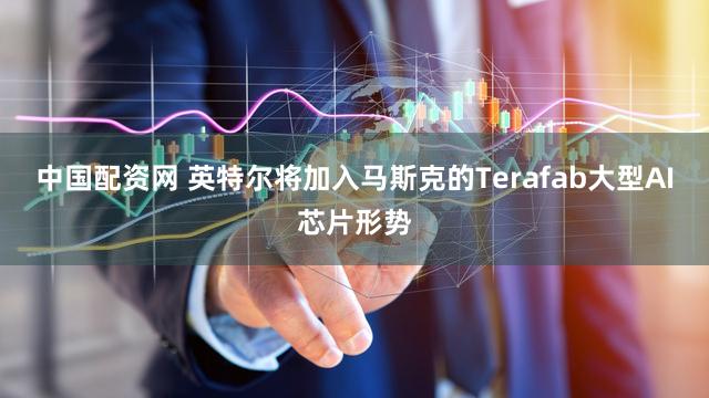 中国配资网 英特尔将加入马斯克的Terafab大型AI芯片形势
