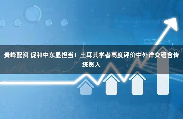 贵峰配资 促和中东显担当！土耳其学者高度评价中外洋交蕴含传统贤人