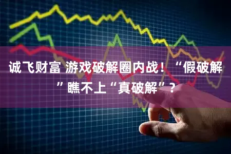 诚飞财富 游戏破解圈内战!“假破解”瞧不上“真破解”?