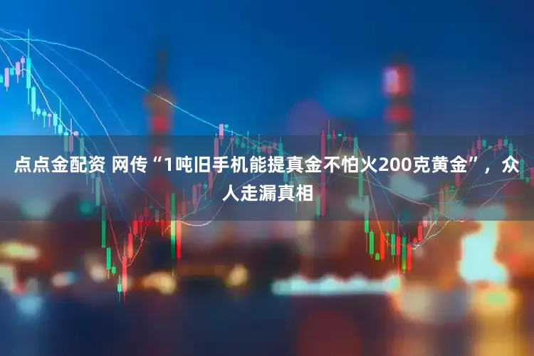 点点金配资 网传“1吨旧手机能提真金不怕火200克黄金”,众人走漏真相