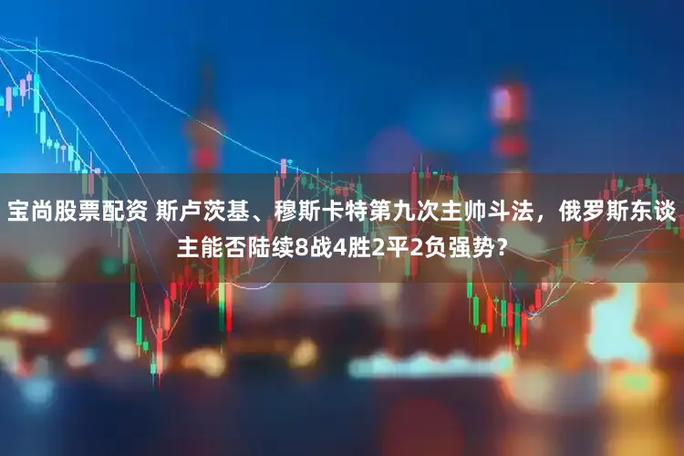 宝尚股票配资 斯卢茨基、穆斯卡特第九次主帅斗法，俄罗斯东谈主能否陆续8战4胜2平2负强势？