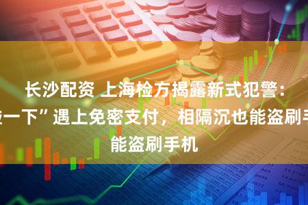 长沙配资 上海检方揭露新式犯警:“碰一下”遇上免密支付,相隔沉也能盗刷手机