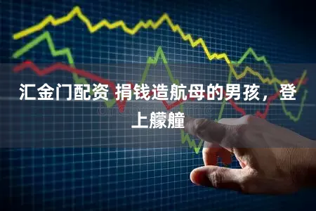 汇金门配资 捐钱造航母的男孩，登上艨艟