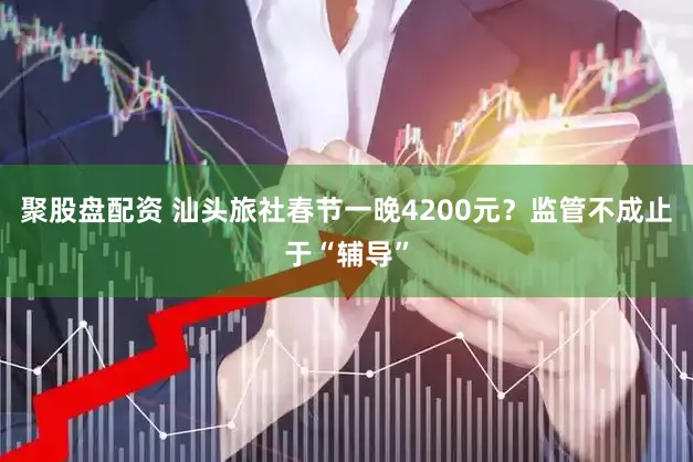 聚股盘配资 汕头旅社春节一晚4200元？监管不成止于“辅导”