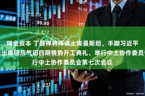 瑞金资本 丁薛祥将拜谒土库曼斯坦、手脚习近平主席相配代表出席回应气田四期情势开工典礼、举行中土协作委员会第七次会议