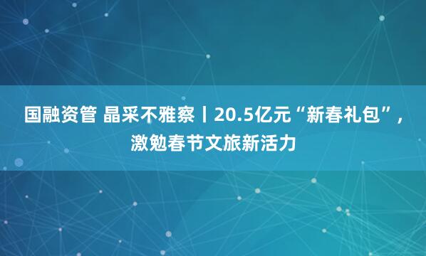 国融资管 晶采不雅察丨20.5亿元“新春礼包”,激勉春节文旅新活力