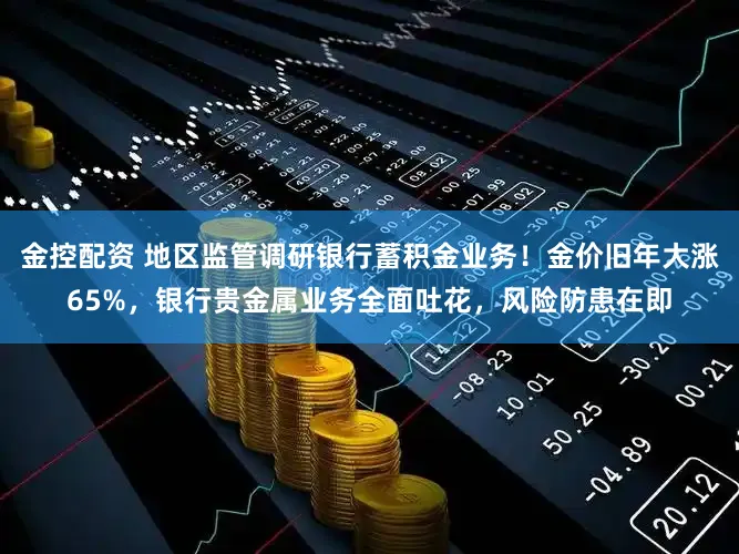 金控配资 地区监管调研银行蓄积金业务！金价旧年大涨65%，银行贵金属业务全面吐花，风险防患在即