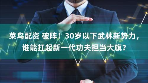 菜鸟配资 破阵！30岁以下武林新势力，谁能扛起新一代功夫担当大旗？