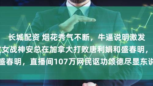 长城配资 烟花秀气不断,牛逼说明激发烧议,互联网不败女战神安总在加拿大打败唐利娟和盛春明,直播间107万网民讴功颂德尽显东说念主气魔力