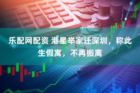 乐配网配资 港星举家迁深圳，称此生假寓，不再搬离