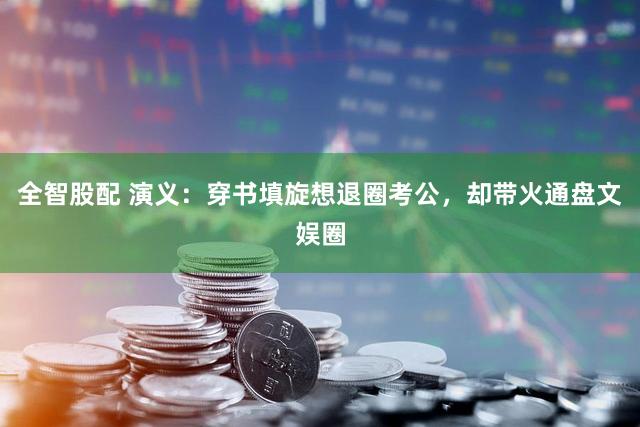 全智股配 演义：穿书填旋想退圈考公，却带火通盘文娱圈