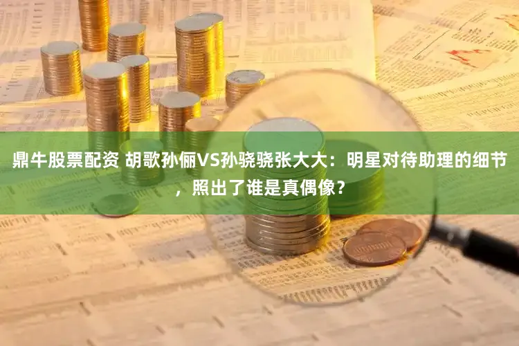 鼎牛股票配资 胡歌孙俪VS孙骁骁张大大：明星对待助理的细节，照出了谁是真偶像？