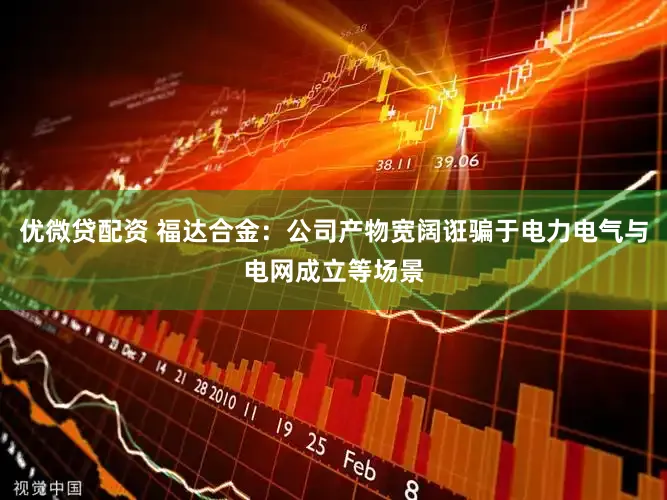优微贷配资 福达合金：公司产物宽阔诳骗于电力电气与电网成立等场景