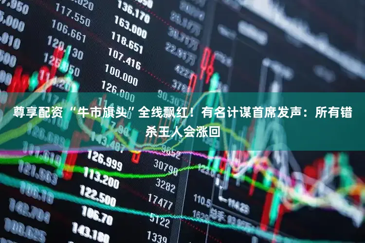 尊享配资 “牛市旗头”全线飘红！有名计谋首席发声：所有错杀王人会涨回